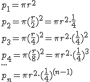 p_1=pi{r^2}\p_2=pi{(frac{r}{2})^2}=pi{r^2}cdot{frac{1}{4}}\p_3=pi{(frac{r}{4})^2}=pi{r^2}cdot{(frac{1}{4})^2}\p_4=pi(frac{r}{8})^2=pi{r^2}cdot(frac{1}{4})^3\...\p_n=pi{r^2}cdot(frac{1}{4})^{(n-1)}