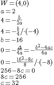 W=(4,0)\\a=2\\4=-\frac{b}{2a}\\4=-\frac{b}{4}/\cdot(-4)\\b=-16\\0=-\frac{\Delta}{4a}=-\frac{b^2-4ac}{4a}\\0=-\frac{16^2-8c}{8}/\cdot(-8)\\256-8c=0\\8c=256\\c=32