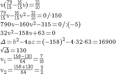v(\frac{79}{15}-\frac{16}{15}v)=\frac{21}{10}\\\frac{79}{15}v-\frac{16}{15}v^2-\frac{21}{10}=0/\cdot 150\\790v-160v^2-315=0/:(-5)\\32v^2-158v+63=0\\\Delta=b^2-4ac=(-158)^2-4\cdot32\cdot63=16900\\\sqrt{\Delta}=130\\v_1=\frac{158-130}{64}=\frac{7}{16}\\v_2=\frac{158+130}{64}=\frac{9}{2}
