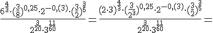 \Large \frac{6^{\frac{4}{3}}\cdot (\frac{3}{8})^{0,25}\cdot 2^{-0,(3)}\cdot (\frac{3}{2})^{\frac{3}{5}}}{2^{\frac{3}{20}}\cdot 3^{\frac{11}{60}}}=\frac{(2\cdot 3)^{\frac{4}{3}}\cdot (\frac{3}{2^3})^{0,25}\cdot 2^{-0,(3)}\cdot (\frac{3}{2})^{\frac{3}{5}}}{2^{\frac{3}{20}}\cdot 3^{\frac{11}{60}}}=