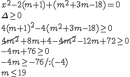 x^2-2(m+1)+(m^2+3m-18)=0 \\ \Delta \geq 0 \\ 4(m+1)^2-4(m^2+3m-18)\geq 0 \\ \cancel{4m^2}+8m+4-\cancel{4m^2}-12m+72\geq 0\\ -4m+76\geq 0\\ -4m\geq -76/:(-4) \\ m\leq 19
