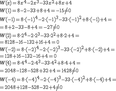 W(x)=8x^4-2x^3-33x^2+8x+4\\ W(1)=8-2-33+8+4=-15\neq 0 \\ W(-1)=8\cdot (-1)^4-2\cdot (-1)^3-33\cdot (-1)^2+8\cdot (-1)+4=\\ =8+2-33-8+4=-27\neq 0 \\ W(2)=8\cdot 2^4-2\cdot 2^3-33\cdot 2^2+8\cdot 2+4= \\ =8128-16-132+16+4=0 \\ W(-2)=8\cdot (-2)^4-2\cdot (-2)^3-33\cdot (-2)^2+8\cdot (-2)+4= \\ =128+16-132-16+4=0 \\ W(4)=8\cdot 4^4-2\cdot 4^3-33\cdot 4^2+8\cdot 4+4= \\ =2048-128-528+32+4=1428\neq 0 \\ W(-4)=8\cdot (-4)^4-2\cdot (-4)^3-33\cdot (-4)^2+8\cdot (-4)+4=\\ =2048+128-528-32+4\neq 0