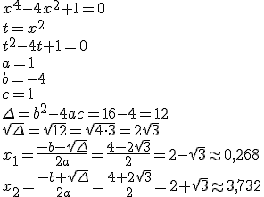 x^4-4x^2+1=0 \\ t=x^2 \\ t^2-4t+1=0 \\ a=1 \\ b=-4 \\ c=1 \\ \Delta=b^2-4ac=16-4=12 \\ \sqrt{\Delta}=\sqrt{12}=\sqrt{4\cdot 3}=2\sqrt{3}\\ x_1=\frac{-b-\sqrt{\Delta}}{2a}=\frac{4-2\sqrt{3}}{2}=2-\sqrt{3}\appr 0,268 \\ x_2=\frac{-b+\sqrt{\Delta}}{2a}=\frac{4+2\sqrt{3}}{2}=2+\sqrt{3}\appr 3,732