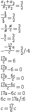 \frac{x_1+x_2}{x_1x_2}=\frac{3}{2} \\ \frac{-\frac{b}{a}}{\frac{c}{a}}=\frac{3}{2} \\ -\frac{b}{\cancel{a}}\cdot \frac{\cancel{a}}{c}=\frac{3}{2}\\ -\frac{b}{c}=\frac{3}{2} \\ -\frac{-\frac{17}{4}a}{c}=\frac{3}{2}/\cdot 4 \\ \frac{17a}{c}=6 \\ \frac{17a}{c}-6=0 \\ \frac{17a}{c}-\frac{6c}{c}=0 \\ \frac{17a-6c}{c}=0 \\ 17a-6c=0 \\ 6c=17a/:6 \\ c=\frac{17}{6}c