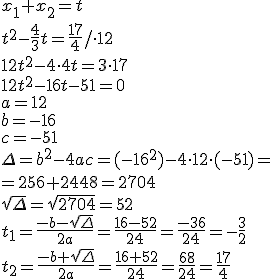 x_1+x_2=t\\ t^2-\frac{4}{3}t=\frac{17}{4}/\cdot 12 \\ 12t^2-4\cdot 4t=3\cdot 17 \\ 12t^2-16t-51=0 \\ a=12 \\ b=-16 \\ c=-51 \\ \Delta=b^2-4ac=(-16^2)-4\cdot 12\cdot (-51)=\\ =256+2448=2704\\ \sqrt{\Delta}=\sqrt{2704}=52\\ t_1=\frac{-b-\sqrt{\Delta}}{2a}=\frac{16-52}{24}=\frac{-36}{24}=-\frac{3}{2}\\ t_2=\frac{-b+\sqrt{\Delta}}{2a}=\frac{16+52}{24}=\frac{68}{24}=\frac{17}{4}