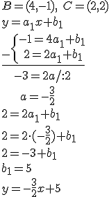 B=(4,-1), \ C=(2,2)\\ y=a_1x+b_1 \\ \underline{_-\begin{cases}-1=4a_1+b_1 \\ \ 2=2a_1+b_1 \end{cases}}\\ \ \ \ -3=2a/:2 \\ \ \ \ \ \ a=-\frac{3}{2}\\ 2=2a_1+b_1\\ 2=2\cdot(-\frac{3}{2})+b_1\\ 2=-3+b_1\\ b_1=5\\ y=-\frac{3}{2}x+5