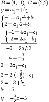 B=(4,-1), \ C=(2,2)\\ y=a_1x+b_1 \\ \begin{cases}-1=a_1\cdot 4+b_1 \\ 2=a_1\cdot 2+b_1 \end{cases} \\ \underline{_-\begin{cases}-1=4a_1+b_1 \\ \ 2=2a_1+b_1 \end{cases}}\\ \ \ \ -3=2a/:2 \\ \ \ \ \ \ a=-\frac{3}{2}\\ 2=2a_1+b_1\\ 2=2\cdot(-\frac{3}{2})+b_1\\ 2=-3+b_1\\ b_1=5\\ y=-\frac{3}{2}x+5