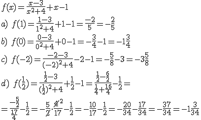 f(x)=\frac{x-3}{x^2+4}+x-1\\ a) \ f(1)=\frac{1-3}{1^2+4}+1-1=\frac{-2}{5}=-\frac{2}{5}\\ b)\ f(0)=\frac{0-3}{0^2+4}+0-1=-\frac{3}{4}-1=-1\frac{3}{4}\\ c) \ f(-2)=\frac{-2-3}{(-2)^2+4}-2-1=-\frac{5}{8}-3=-3\frac{5}{8}\\ d) \ f(\frac{1}{2})=\frac{\frac{1}{2}-3}{(\frac{1}{2})^2+4}+\frac{1}{2}-1=\frac{\frac{1}{2}-\frac{6}{2}}{\frac{1}{4}+\frac{16}{4}}-\frac{1}{2}=\\ =\frac{-\frac{5}{2}}{\frac{17}{4}}-\frac{1}{2}=-\frac{5}{\cancel{2}}\cdot \frac{\cancel{4}^2}{17}-\frac{1}{2}=-\frac{10}{17}-\frac{1}{2}=-\frac{20}{34}-\frac{17}{34}=-\frac{37}{34}=-1\frac{3}{34}