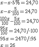 x-x\cdot 5%=24,70\\ x-x\cdot \frac{5}{100}=24,70\\ \frac{100x}{100}-\frac{5x}{100}=24,70\\ \frac{95x}{100}=24,70/\cdot 100\\ 95x=2470/:95 \\ x=26