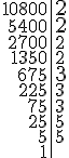 \begin{tabular}{r|l} 10800 & \Large{2}\\5400 & \Large{2}\\2700 & 2 \\1350 & 2 \\675 & \Large{3} \\225 & 3 \\75 & 3 \\25 & 5 \\5 & 5 \\1 &\end{tabular}