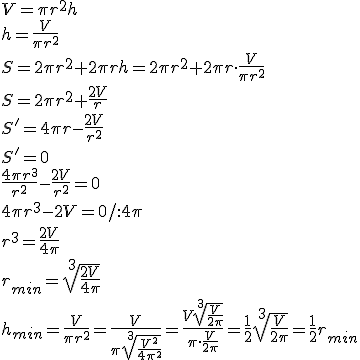 V=\pi r^2h\\ h=\frac{V}{\pi r^2}\\ S=2\pi r^2+2\pi rh=2\pi r^2+2\pi r\cdot \frac{V}{\pi r^2}\\ S=2\pi r^2+\frac{2V}{r}\\ S'=4\pi r-\frac{2V}{r^2}\\ S'=0\\ \frac{4\pi r^3}{r^2}-\frac{2V}{r^2}=0\\ 4\pi r^3-2V=0/:4\pi \\r^3=\frac{2V}{4\pi} \\ r_{min}=\sqrt[3]{\frac{2V}{4\pi}}\\ h_{min}=\frac{V}{\pi r^2}=\frac{V}{\pi \sqrt[3]{\frac{V^2}{4\pi ^2}}}=\frac{V\sqrt[3]{\frac{V}{2\pi }}}{\pi\cdot \frac{V}{2\pi}}=\frac{1}{2}\sqrt[3]{\frac{V}{2\pi}}=\frac{1}{2}r_{min}