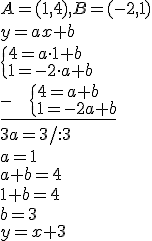 ?A=(1,4), B=(-2,1)\\ y=ax+b \\ \begin{cases} 4=a\cdot 1 +b \\ 1=-2\cdot a+b\end{cases} \\  \underline{- \ \ \ \begin{cases} 4=a+b \\ 1=-2a+b\end{cases}}\\ 3a=3/:3\\ a=1\\ a+b=4\\ 1+b=4\\ b=3\\ y=x+3