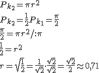 P_{k_2}=\pi r^2\\ P_{k_2}=\frac{1}{2}P_{k_1}=\frac{\pi}{2}\\ \frac{\pi}{2}=\pi r^2/:\pi\\ \frac{1}{2}=r^2\\ r=\sqrt{\frac{1}{2}}=\frac{1}{\sqrt{2}}\cdot \frac{\sqrt{2}}{\sqrt{2}}=\frac{\sqrt{2}}{2}\approx 0,71