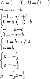A=(-1,0), \ B=(1,-1)\\ y=ax+b\\ \begin{cases}-1=a\cdot 1+b\\ 0=a\cdot (-1)+b \end{cases} \\ \begin{cases}-1=a+b\\ 0=-a+b \end{cases} \\ \begin{cases}-1=b+b/:2\\ a=b \end{cases} \\ \begin{cases} b=-\frac{1}{2}\\ a=-\frac{1}{2} \end{cases}\\ y=-\frac{1}{2}x-\frac{1}{2}