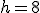 h=8