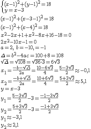 \begin{cases} (x-1)^2+(y-1)^2=18\\ y=x-3 \end{cases}\\ (x-1)^2+(x-3-1)^2=18\\ (x-1)^2+(x-4)^2=18\\ x^2-2x+1+x^2-8x+16-18=0\\ 2x^2-10x-1=0\\ a=2, \ b=-10, \c=-1\\ \Delta=b^2-4ac=100+8=108\\ \sqrt{\Delta}=\sqrt{108}=\sqrt{36\cdot 3}=6\sqrt{3}\\ x_1=\frac{-b-\sqrt{\Delta}}{2a}=\frac{10-6\sqrt{3}}{4}=\frac{5-3\sqrt{3}}{2}\approx -0,1\\ x_2=\frac{-b+\sqrt{\Delta}}{2a}=\frac{10+6\sqrt{3}}{4}=\frac{5+3\sqrt{3}}{2}\approx 5,1\\ y=x-3\\ y_1=\frac{5-3\sqrt{3}}{2}-3=\frac{-1-3\sqrt{3}}{2}\\  y_2=\frac{5+3\sqrt{3}}{2}-3=\frac{-1+3\sqrt{3}}{2}\\ y_1\approx -3,1\\ y_2\approx 2,1