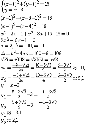 \begin{cases} (x-1)^2+(y-1)^2=18\\ y=x-3 \end{cases}\\ (x-1)^2+(x-3-1)^2=18\\ (x-1)^2+(x-4)^2=18\\ x^2-2x+1+x^2-8x+16-18=0\\ 2x^2-10x-1=0\\ a=2, \ b=-10, \c=-1\\ \Delta=b^2-4ac=100+8=108\\ \sqrt{\Delta}=\sqrt{108}=\sqrt{36\cdot 3}=6\sqrt{3}\\ x_1=\frac{-b-\sqrt{\Delta}}{2a}=\frac{10-6\sqrt{3}}{4}=\frac{5-3\sqrt{3}}{2}\approx -0,1\\ x_2=\frac{-b+\sqrt{\Delta}}{2a}=\frac{10+6\sqrt{3}}{4}=\frac{5+3\sqrt{3}}{2}\approx 5,1\\ y=x-3\\ y_1=\frac{5-3\sqrt{3}}{2}-3=\frac{-1-3\sqrt{3}}{2}\\ y_2=\frac{5+3\sqrt{3}}{2}-3=\frac{-1+3\sqrt{3}}{2}\\ y_1\approx -3,1\\ y_2\approx 2,1