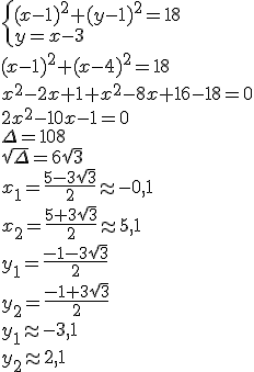\begin{cases} (x-1)^2+(y-1)^2=18\\ y=x-3 \end{cases}\\ (x-1)^2+(x-4)^2=18\\ x^2-2x+1+x^2-8x+16-18=0\\ 2x^2-10x-1=0\\ \Delta=108\\ \sqrt{\Delta}=6\sqrt{3}\\ x_1=\frac{5-3\sqrt{3}}{2}\approx -0,1\\ x_2=\frac{5+3\sqrt{3}}{2}\approx 5,1\\ y_1=\frac{-1-3\sqrt{3}}{2}\\ y_2=\frac{-1+3\sqrt{3}}{2}\\ y_1\approx -3,1\\ y_2\approx 2,1