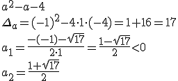 a^2-a-4\\ \Delta_a=(-1)^2-4\cdot 1\cdot (-4)=1+16=17\\ a_1=\frac{-(-1)-\sqrt{17}}{2\cdot 1}=\frac{1-\sqrt{17}}{2}<0\\ a_2=\frac{1+\sqrt{17}}{2}