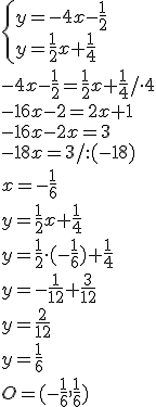 \begin{cases}y=-4x-\frac{1}{2}\\ y=\frac{1}{2}x+\frac{1}{4} \end{cases}\\ -4x-\frac{1}{2}=\frac{1}{2}x+\frac{1}{4}/\cdot 4\\ -16x-2=2x+1\\ -16x-2x=3\\ -18x=3/:(-18)\\ x=-\frac{1}{6}\\ y=\frac{1}{2}x+\frac{1}{4}\\ y=\frac{1}{2}\cdot (-\frac{1}{6})+\frac{1}{4}\\ y=-\frac{1}{12}+\frac{3}{12}\\ y=\frac{2}{12}\\ y=\frac{1}{6}\\ O=(-\frac{1}{6}, \frac{1}{6})
