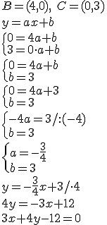 B=(4,0), \ C=(0,3)\\ y=ax+b\\ \begin{cases}0=4a+b\\3=0\cdot a+b \end{cases}\\ \begin{cases}0=4a+b\\b=3 \end{cases}\\ \begin{cases}0=4a+3\\ b=3 \end{cases}\\ \begin{cases}-4a=3/:(-4)\\b=3 \end{cases}\\ \begin{cases}a=-\frac{3}{4}\\b=3 \end{cases}\\ y=-\frac{3}{4}x+3/\cdot 4\\ 4y=-3x+12\\ 3x+4y-12=0