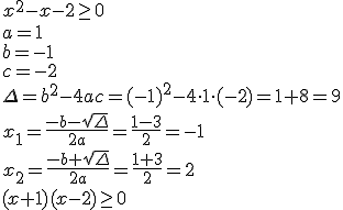 x^2-x-2\geq 0 \\ a=1 \\ b=-1 \\ c=-2 \\ \Delta=b^2-4ac=(-1)^2-4\cdot 1 \cdot (-2)=1+8=9 \\ x_1=\frac{-b-\sqrt{\Delta}}{2a}=\frac{1-3}{2}=-1 \\ x_2=\frac{-b+\sqrt{\Delta}}{2a}=\frac{1+3}{2}=2 \\ (x+1)(x-2)\geq 0