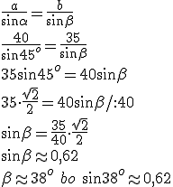 \frac{a}{\sin{\alpha}}=\frac{b}{\sin{\beta}}\\ \frac{40}{\sin{45^o}}=\frac{35}{\sin{\beta}}\\ 35\sin{45^o}=40\sin{\beta}\\ 35\cdot \frac{\sqrt{2}}{2}=40\sin{\beta}/:40\\ \sin{\beta}=\frac{35}{40}\cdot \frac{\sqrt{2}}{2}\\ \sin{\beta}\approx 0,62\\ \beta\approx 38^o\ bo \ \sin{38^o}\approx 0,62