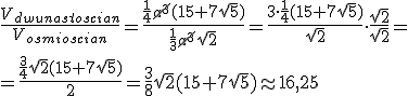 \frac{V_{dwunastoscian}}{V_{osmioscian}}=\frac{\frac{1}{4}\cancel{a^3}(15+7\sqrt{5})}{\frac{1}{3}\cancel{a^3}\sqrt{2}}=\frac{3\cdot \frac{1}{4}(15+7\sqrt{5})}{\sqrt{2}}\cdot \frac{\sqrt{2}}{\sqrt{2}}=\\ =\frac{\frac{3}{4}\sqrt{2}(15+7\sqrt{5})}{2}=\frac{3}{8}\sqrt{2}(15+7\sqrt{5})\approx 16,25
