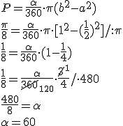 P=\frac{\alpha}{360}\cdot \pi (b^2-a^2)\\ \frac{\pi}{8}=\frac{\alpha}{360}\cdot \pi \cdot [1^2-(\frac{1}{2})^2]/:\pi\\ \frac{1}{8}=\frac{\alpha}{360}\cdot (1-\frac{1}{4})\\ \frac{1}{8}=\frac{\alpha}{\cancel{360}_{120}} \cdot \frac{\cancel{3}^1}{4}/\cdot 480\\ \frac{480}{8}=\alpha\\ \alpha=60