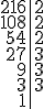 \begin{tabular}{r|c} 216 & 2 \\ 108 & 2 \\ 54 & 2 \\ 27 & 3 \\
9 & 3 \\ 3 & 3 \\ 1 &  \\ \end{tabular}